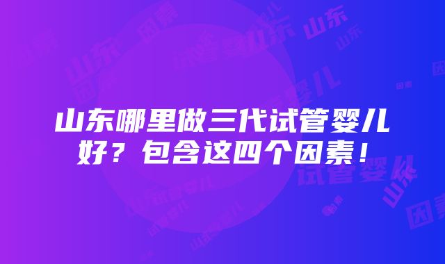 山东哪里做三代试管婴儿好？包含这四个因素！