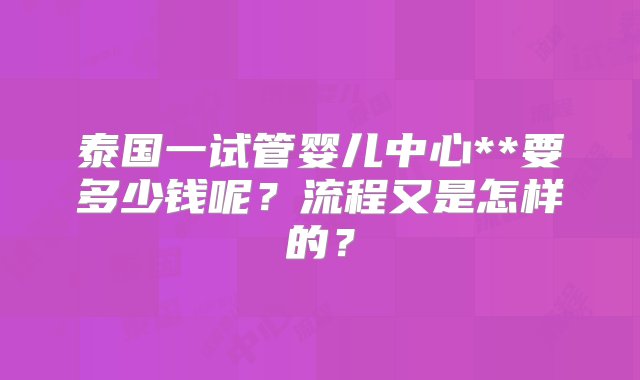 泰国一试管婴儿中心**要多少钱呢？流程又是怎样的？