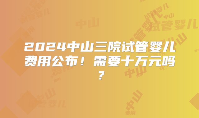 2024中山三院试管婴儿费用公布！需要十万元吗？