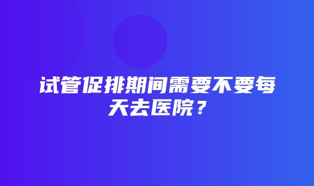 试管促排期间需要不要每天去医院？