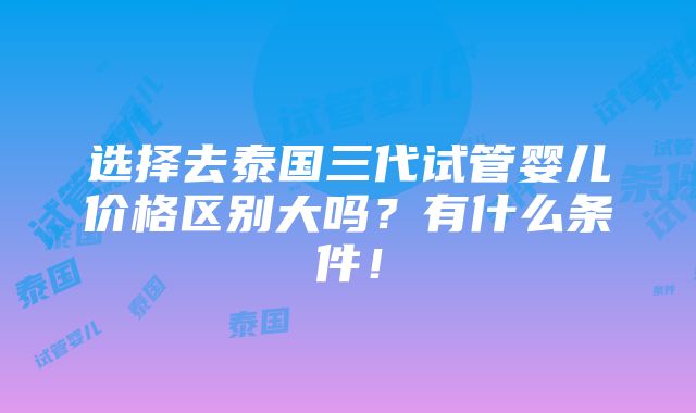 选择去泰国三代试管婴儿价格区别大吗？有什么条件！