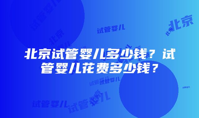 北京试管婴儿多少钱？试管婴儿花费多少钱？