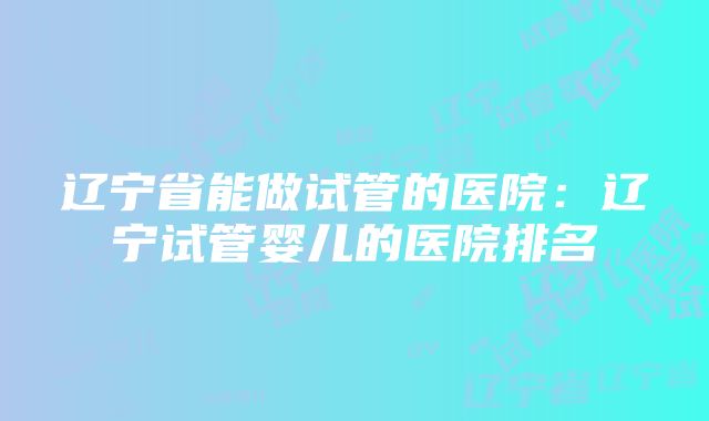 辽宁省能做试管的医院：辽宁试管婴儿的医院排名