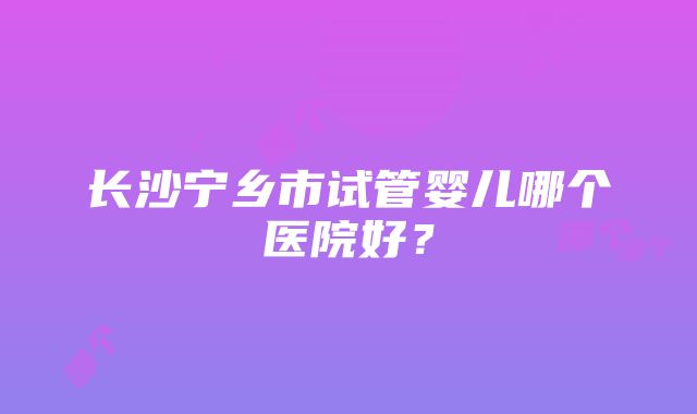 长沙宁乡市试管婴儿哪个医院好？