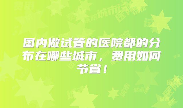 国内做试管的医院都的分布在哪些城市，费用如何节省！