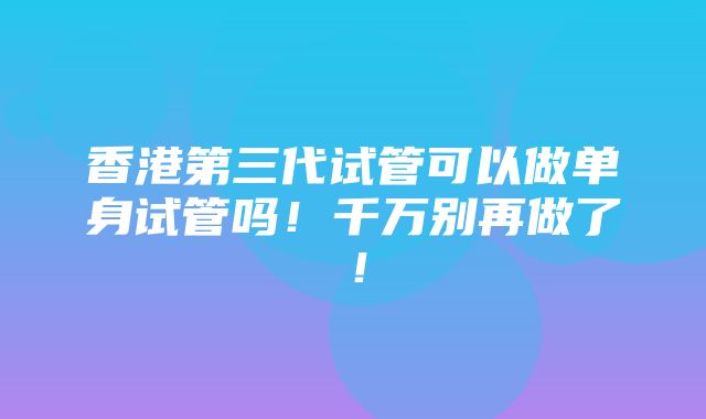 香港第三代试管可以做单身试管吗！千万别再做了！