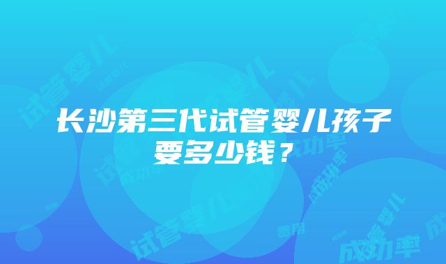 长沙第三代试管婴儿孩子要多少钱？