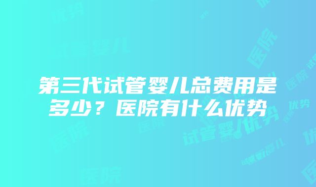 第三代试管婴儿总费用是多少？医院有什么优势