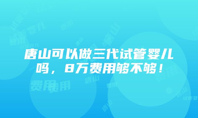 唐山可以做三代试管婴儿吗，8万费用够不够！