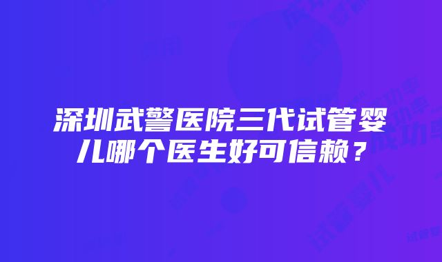 深圳武警医院三代试管婴儿哪个医生好可信赖？