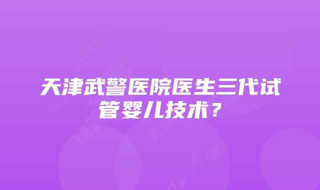 天津武警医院医生三代试管婴儿技术？