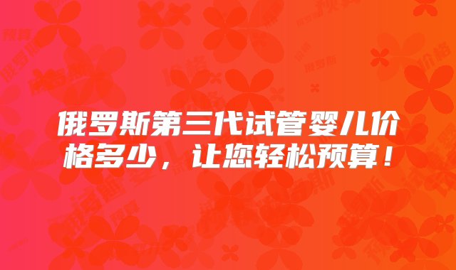 俄罗斯第三代试管婴儿价格多少，让您轻松预算！