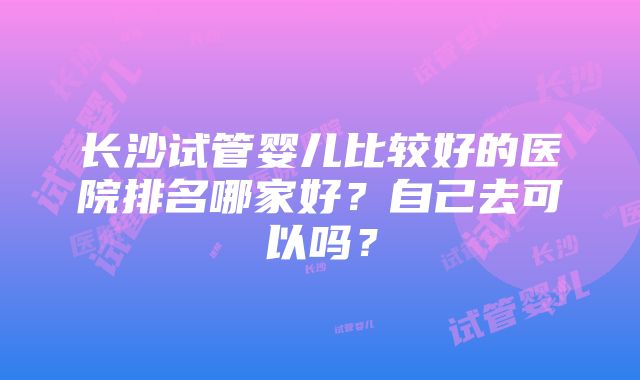 长沙试管婴儿比较好的医院排名哪家好？自己去可以吗？