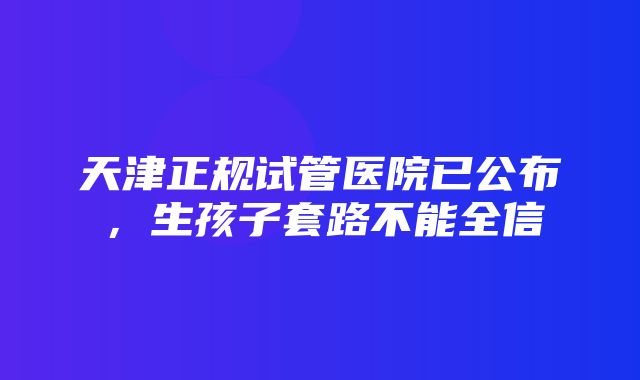 天津正规试管医院已公布，生孩子套路不能全信