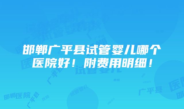 邯郸广平县试管婴儿哪个医院好！附费用明细！