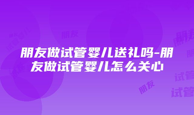 朋友做试管婴儿送礼吗-朋友做试管婴儿怎么关心