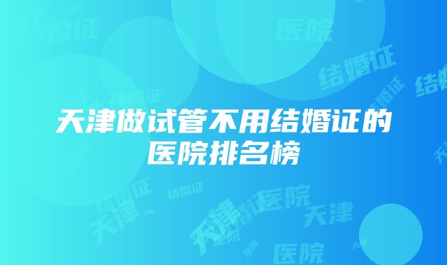 天津做试管不用结婚证的医院排名榜