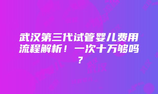 武汉第三代试管婴儿费用流程解析！一次十万够吗？