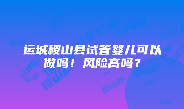 运城稷山县试管婴儿可以做吗！风险高吗？