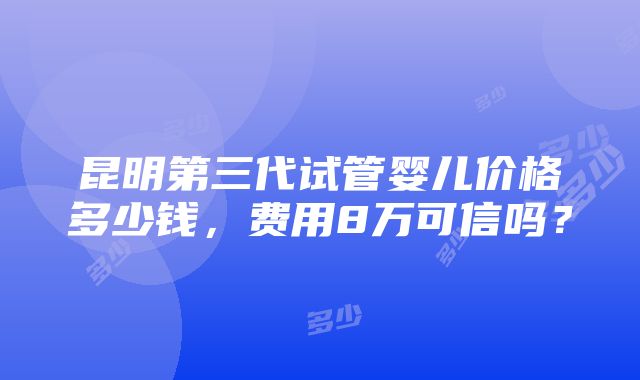 昆明第三代试管婴儿价格多少钱，费用8万可信吗？