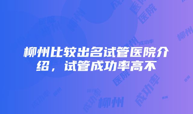 柳州比较出名试管医院介绍，试管成功率高不