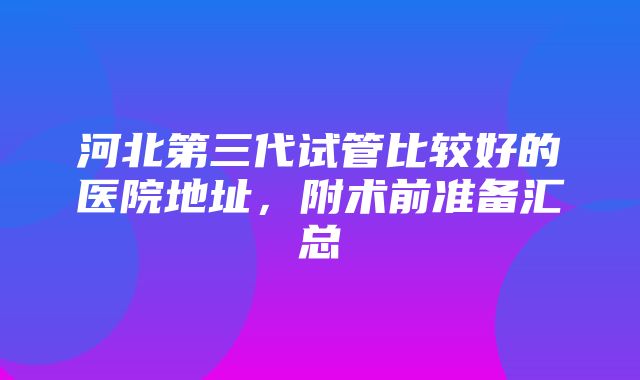 河北第三代试管比较好的医院地址，附术前准备汇总