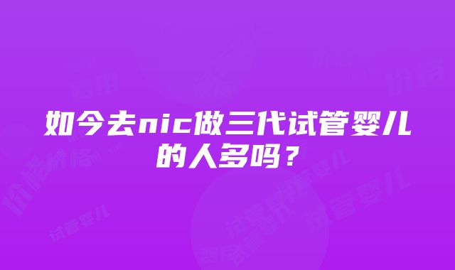 如今去nic做三代试管婴儿的人多吗？