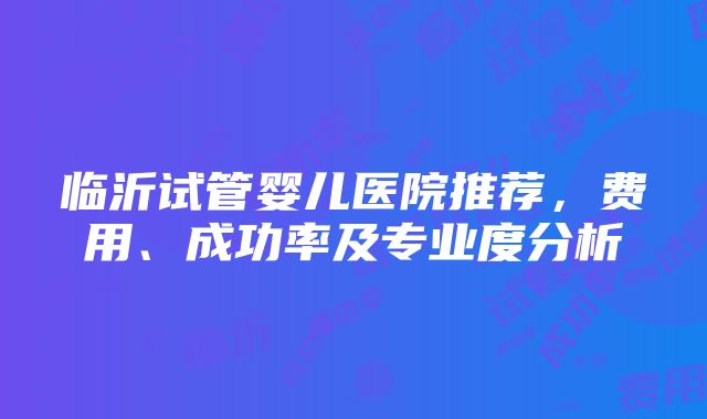 临沂试管婴儿医院推荐，费用、成功率及专业度分析