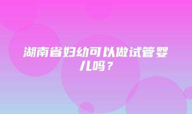 湖南省妇幼可以做试管婴儿吗？