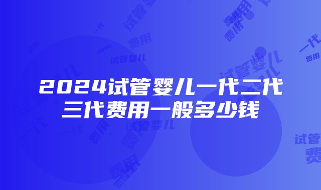 2024试管婴儿一代二代三代费用一般多少钱