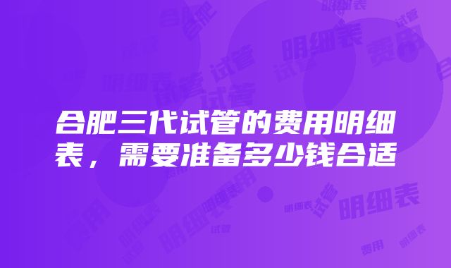 合肥三代试管的费用明细表，需要准备多少钱合适