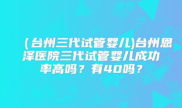 （台州三代试管婴儿)台州恩泽医院三代试管婴儿成功率高吗？有40吗？