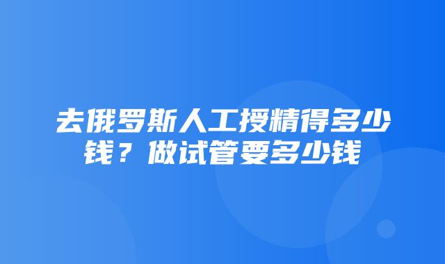 去俄罗斯人工授精得多少钱？做试管要多少钱