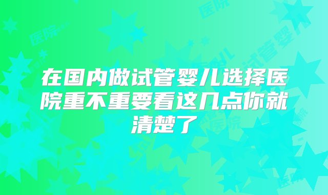 在国内做试管婴儿选择医院重不重要看这几点你就清楚了