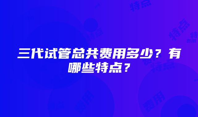 三代试管总共费用多少？有哪些特点？