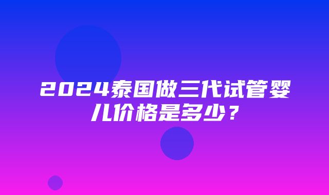 2024泰国做三代试管婴儿价格是多少？