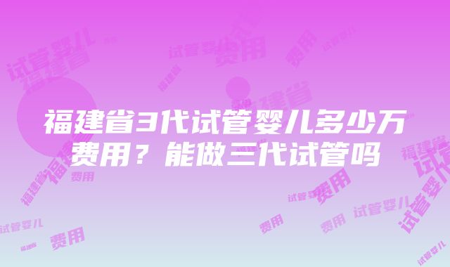 福建省3代试管婴儿多少万费用？能做三代试管吗