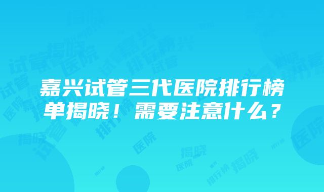 嘉兴试管三代医院排行榜单揭晓！需要注意什么？