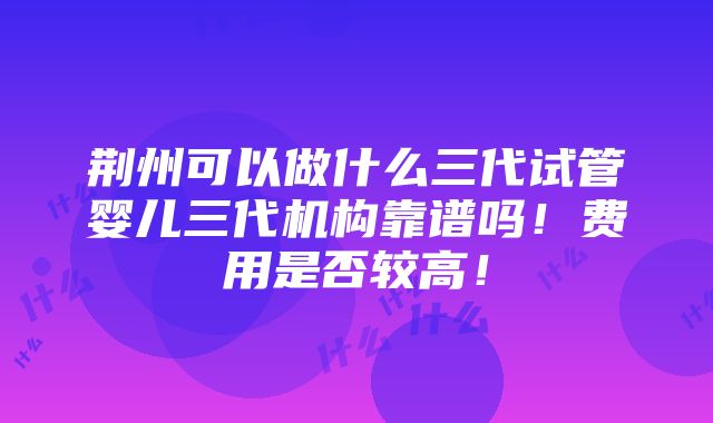 荆州可以做什么三代试管婴儿三代机构靠谱吗！费用是否较高！