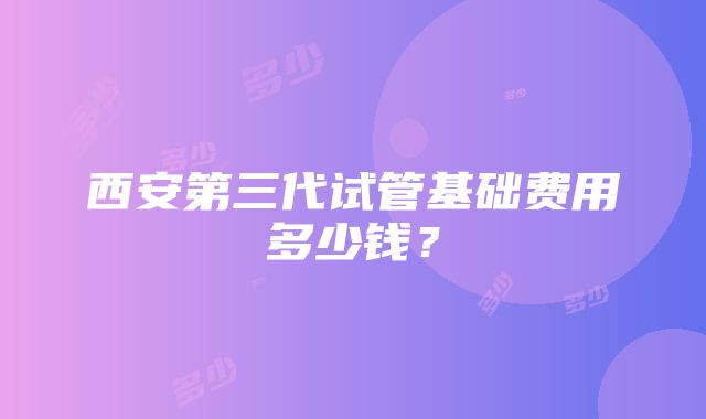 西安第三代试管基础费用多少钱？