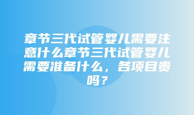 章节三代试管婴儿需要注意什么章节三代试管婴儿需要准备什么，各项目贵吗？