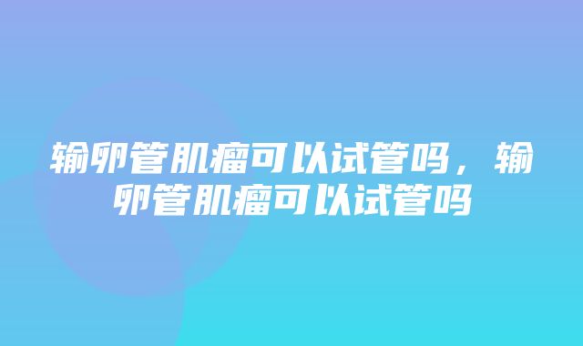 输卵管肌瘤可以试管吗，输卵管肌瘤可以试管吗