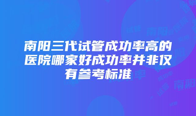 南阳三代试管成功率高的医院哪家好成功率并非仅有参考标准