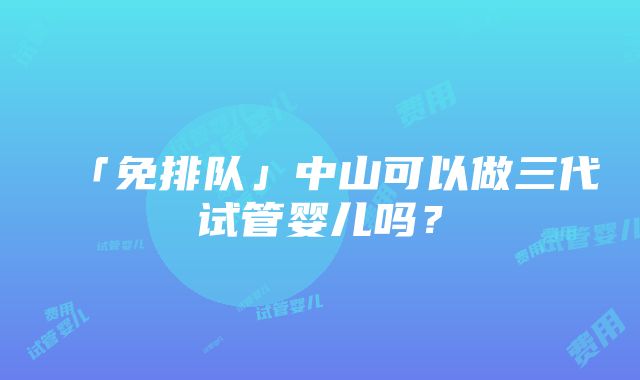 「免排队」中山可以做三代试管婴儿吗？