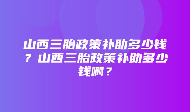 山西三胎政策补助多少钱？山西三胎政策补助多少钱啊？