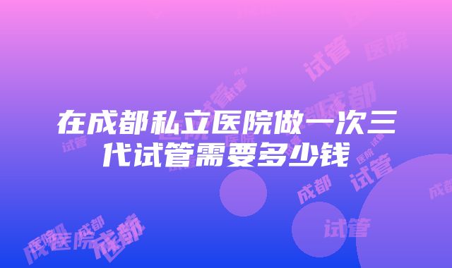 在成都私立医院做一次三代试管需要多少钱