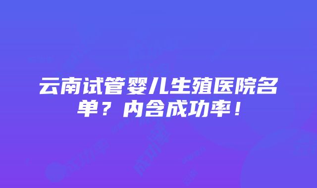 云南试管婴儿生殖医院名单？内含成功率！