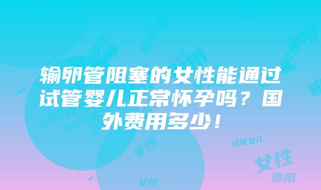 输卵管阻塞的女性能通过试管婴儿正常怀孕吗？国外费用多少！