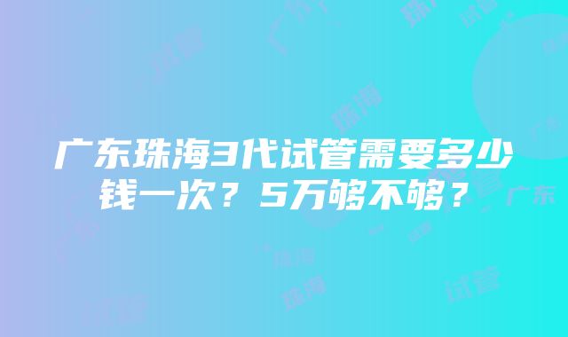 广东珠海3代试管需要多少钱一次？5万够不够？