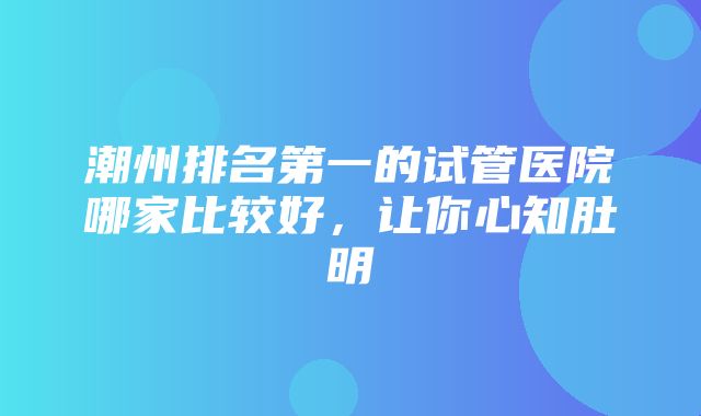 潮州排名第一的试管医院哪家比较好，让你心知肚明